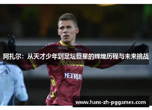 阿扎尔:从天才少年到足坛巨星的辉煌历程与未来挑战 阿扎尔:从天才少年到足坛巨星的辉煌历程与未来挑战
