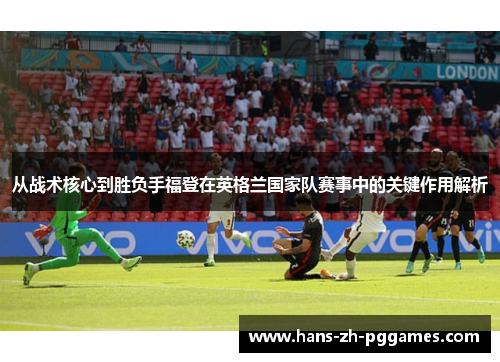 从战术核心到胜负手福登在英格兰国家队赛事中的关键作用解析