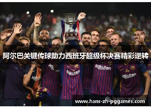阿尔巴关键传球助力西班牙超级杯决赛精彩逆转 阿尔巴关键传球助力西班牙超级杯决赛精彩逆转