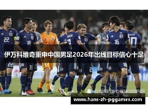 伊万科维奇重申中国男足2026年出线目标信心十足 伊万科维奇重申中国男足2026年出线目标信心十足