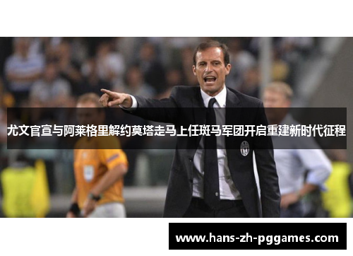 尤文官宣与阿莱格里解约莫塔走马上任斑马军团开启重建新时代征程