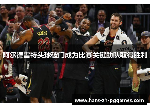 阿尔德雷特头球破门成为比赛关键助队取得胜利 阿尔德雷特头球破门成为比赛关键助队取得胜利